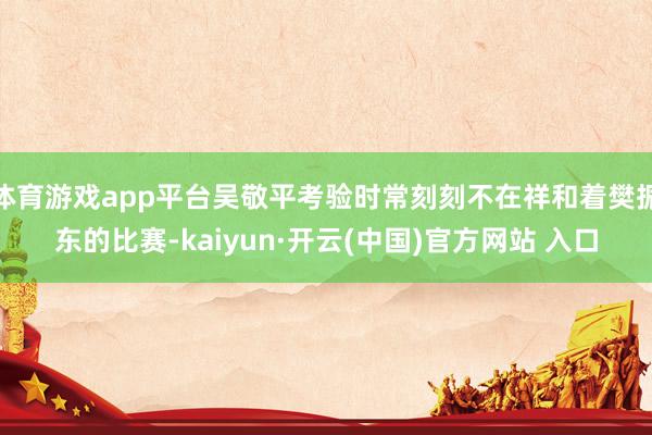 体育游戏app平台吴敬平考验时常刻刻不在祥和着樊振东的比赛-kaiyun·开云(中国)官方网站 入口