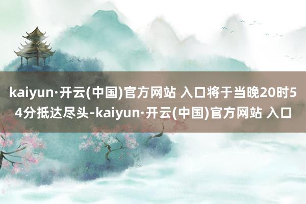 kaiyun·开云(中国)官方网站 入口将于当晚20时54分抵达尽头-kaiyun·开云(中国)官方网站 入口