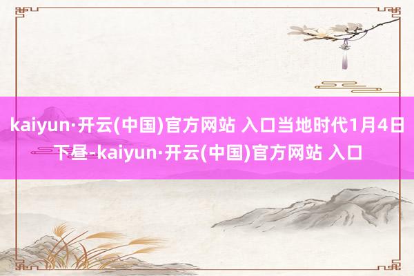 kaiyun·开云(中国)官方网站 入口当地时代1月4日下昼-kaiyun·开云(中国)官方网站 入口