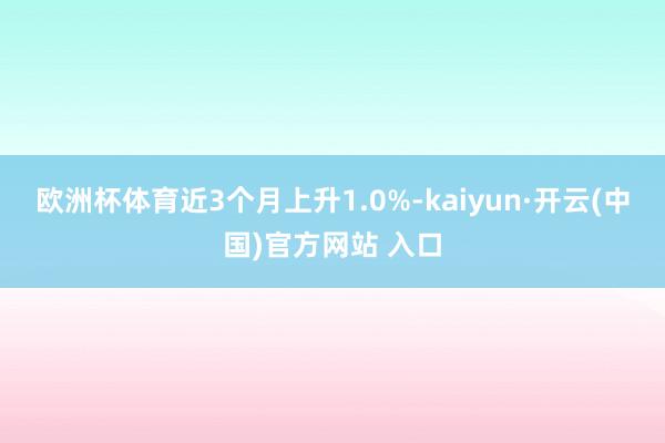 欧洲杯体育近3个月上升1.0%-kaiyun·开云(中国)官方网站 入口