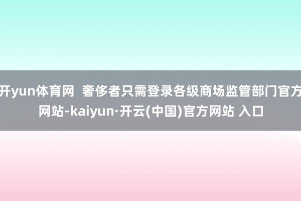 开yun体育网 奢侈者只需登录各级商场监管部门官方网站-kaiyun·开云(中国)官方网站 入口