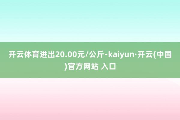 开云体育进出20.00元/公斤-kaiyun·开云(中国)官方网站 入口
