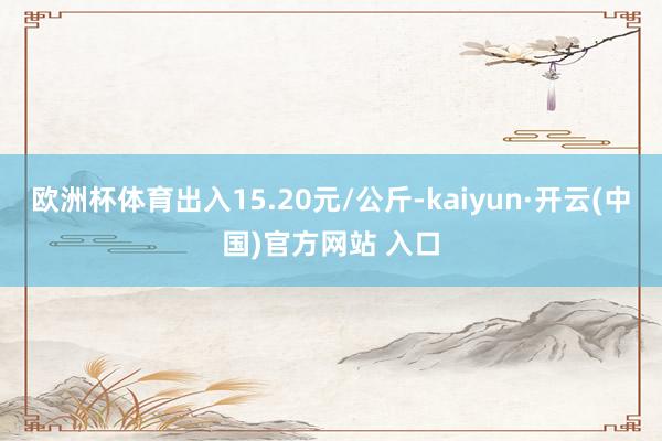 欧洲杯体育出入15.20元/公斤-kaiyun·开云(中国)官方网站 入口