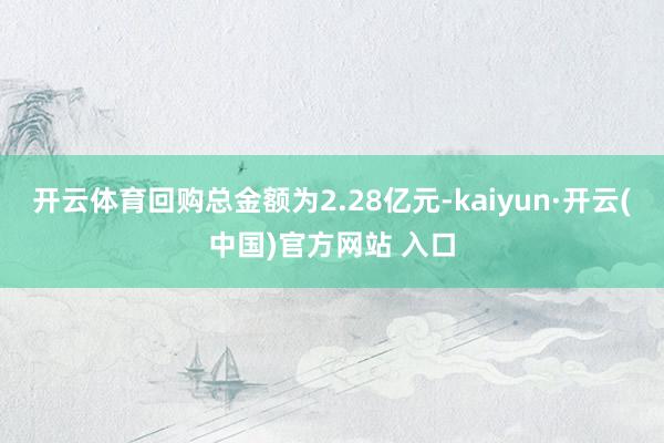 开云体育回购总金额为2.28亿元-kaiyun·开云(中国)官方网站 入口