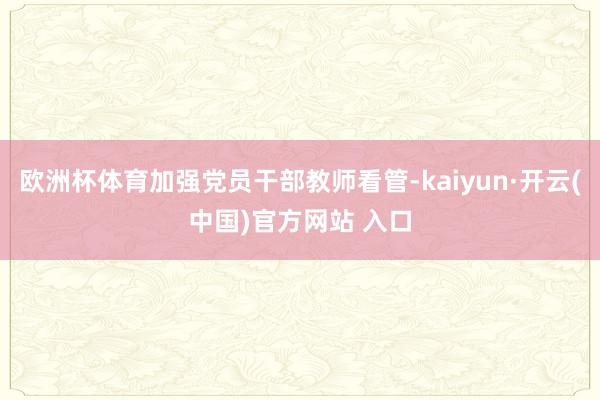 欧洲杯体育加强党员干部教师看管-kaiyun·开云(中国)官方网站 入口