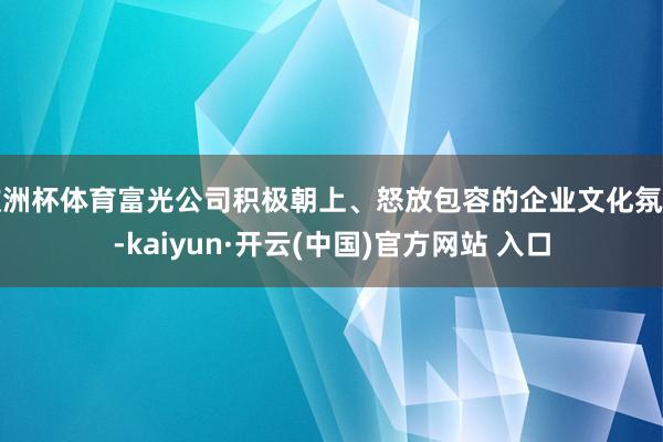 欧洲杯体育富光公司积极朝上、怒放包容的企业文化氛围-kaiyun·开云(中国)官方网站 入口