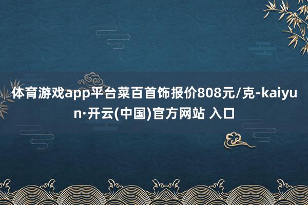 体育游戏app平台菜百首饰报价808元/克-kaiyun·开云(中国)官方网站 入口
