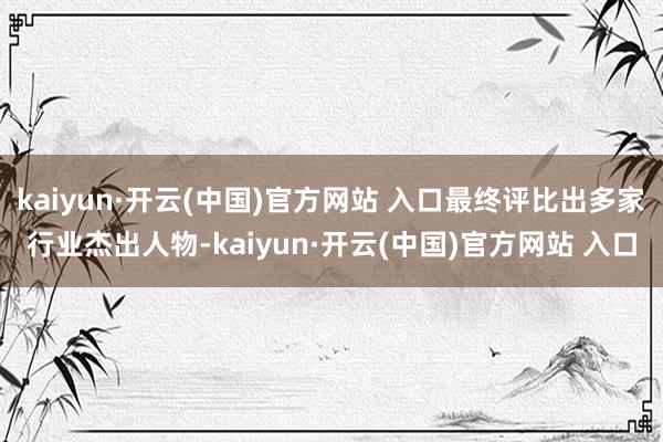 kaiyun·开云(中国)官方网站 入口最终评比出多家行业杰出人物-kaiyun·开云(中国)官方网站 入口