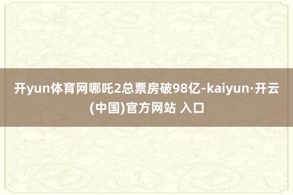 开yun体育网哪吒2总票房破98亿-kaiyun·开云(中国)官方网站 入口