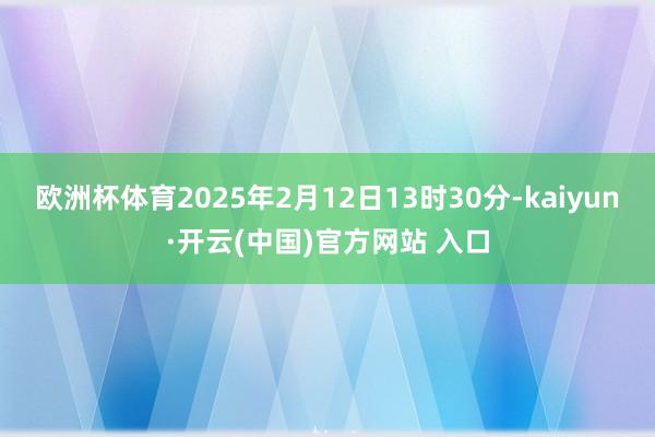 欧洲杯体育2025年2月12日13时30分-kaiyun·开云(中国)官方网站 入口