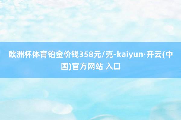 欧洲杯体育铂金价钱358元/克-kaiyun·开云(中国)官方网站 入口