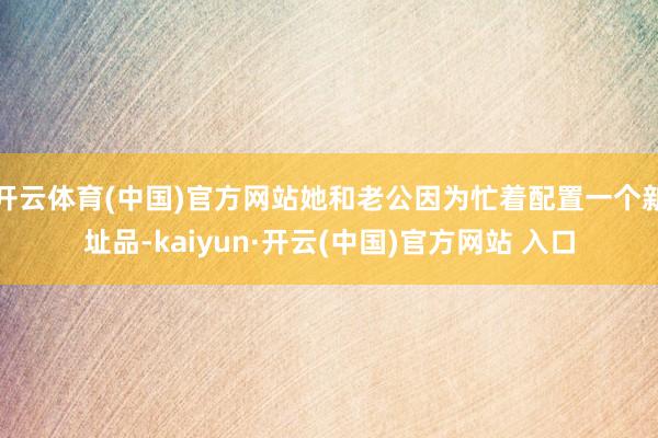 开云体育(中国)官方网站她和老公因为忙着配置一个新址品-kaiyun·开云(中国)官方网站 入口