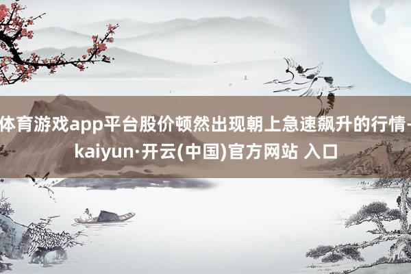 体育游戏app平台股价顿然出现朝上急速飙升的行情-kaiyun·开云(中国)官方网站 入口