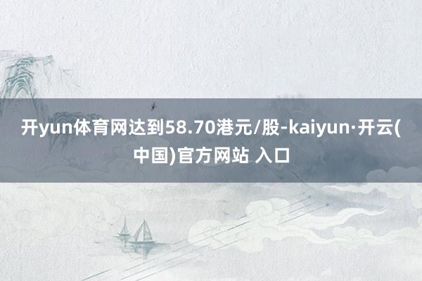 开yun体育网达到58.70港元/股-kaiyun·开云(中国)官方网站 入口