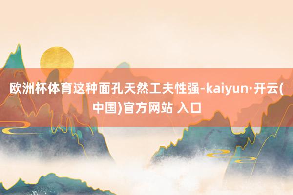欧洲杯体育这种面孔天然工夫性强-kaiyun·开云(中国)官方网站 入口