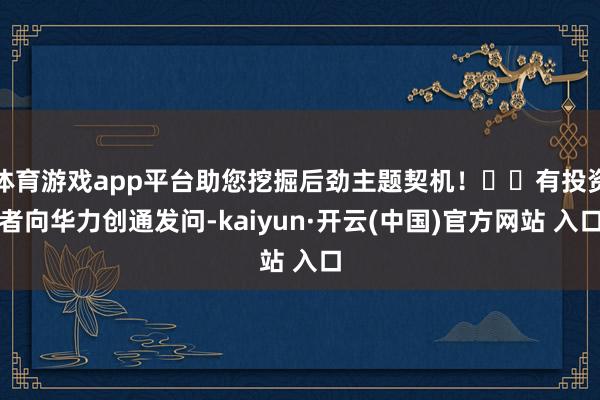 体育游戏app平台助您挖掘后劲主题契机！		有投资者向华力创通发问-kaiyun·开云(中国)官方网站 入口