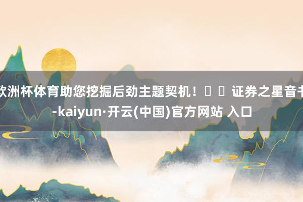 欧洲杯体育助您挖掘后劲主题契机！		　　证券之星音书-kaiyun·开云(中国)官方网站 入口