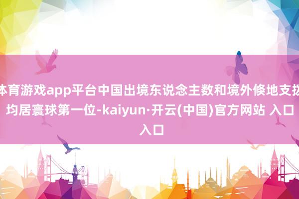 体育游戏app平台中国出境东说念主数和境外倏地支拨均居寰球第一位-kaiyun·开云(中国)官方网站 入口