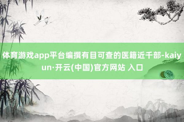 体育游戏app平台编撰有目可查的医籍近千部-kaiyun·开云(中国)官方网站 入口