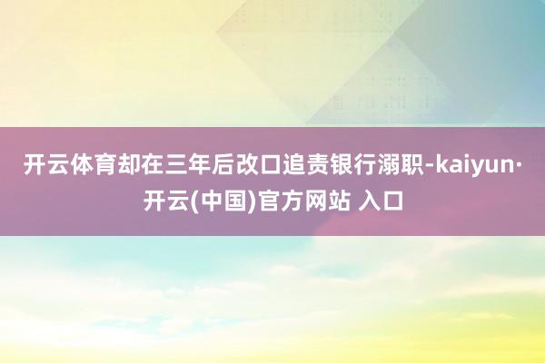 开云体育却在三年后改口追责银行溺职-kaiyun·开云(中国)官方网站 入口