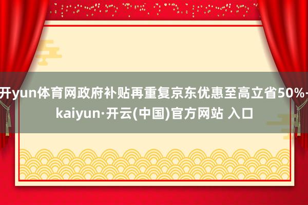 开yun体育网政府补贴再重复京东优惠至高立省50%-kaiyun·开云(中国)官方网站 入口