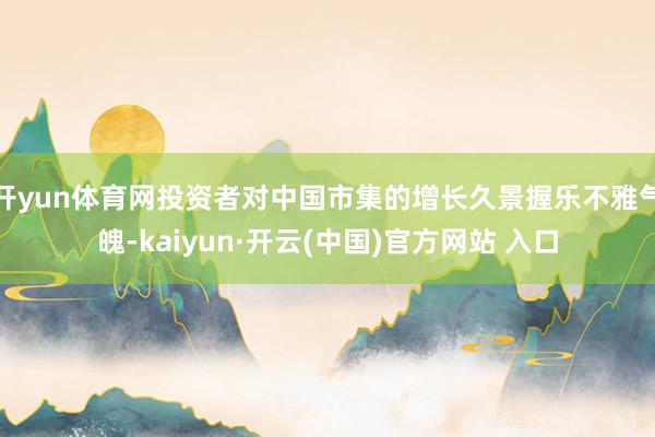 开yun体育网投资者对中国市集的增长久景握乐不雅气魄-kaiyun·开云(中国)官方网站 入口