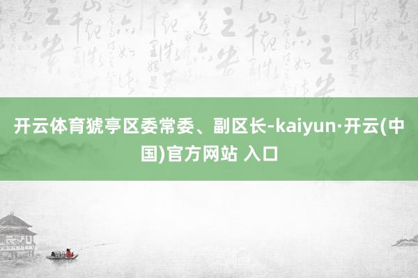 开云体育猇亭区委常委、副区长-kaiyun·开云(中国)官方网站 入口