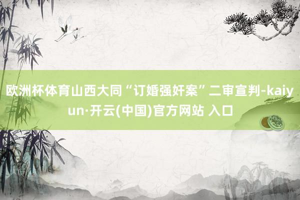 欧洲杯体育山西大同“订婚强奸案”二审宣判-kaiyun·开云(中国)官方网站 入口