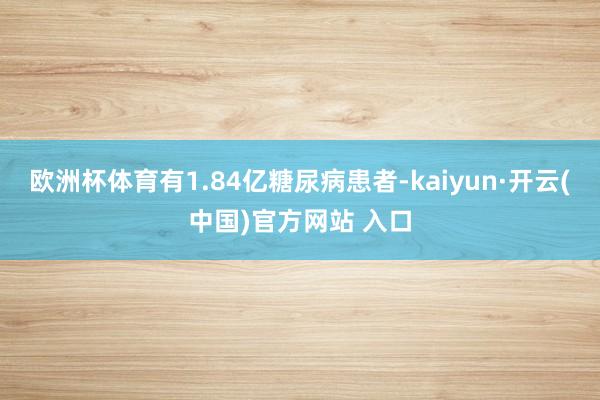 欧洲杯体育有1.84亿糖尿病患者-kaiyun·开云(中国)官方网站 入口