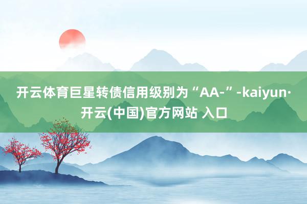 开云体育巨星转债信用级别为“AA-”-kaiyun·开云(中国)官方网站 入口