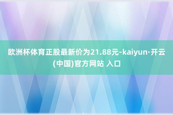 欧洲杯体育正股最新价为21.88元-kaiyun·开云(中国)官方网站 入口