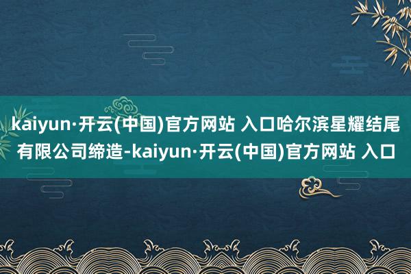 kaiyun·开云(中国)官方网站 入口哈尔滨星耀结尾有限公司缔造-kaiyun·开云(中国)官方网站 入口