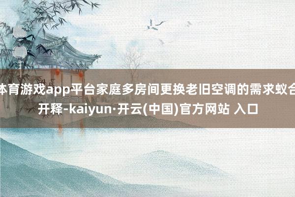 体育游戏app平台家庭多房间更换老旧空调的需求蚁合开释-kaiyun·开云(中国)官方网站 入口