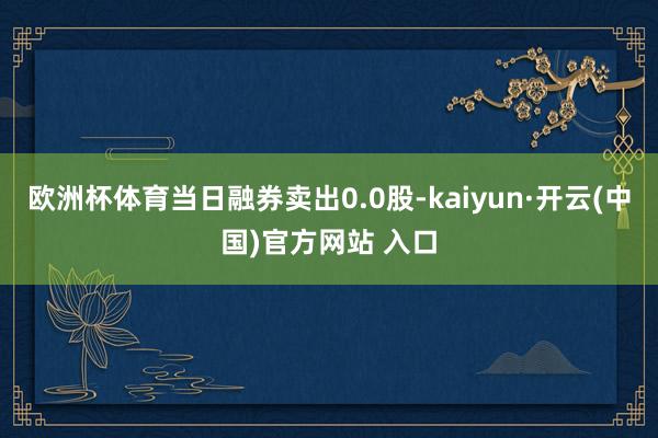 欧洲杯体育当日融券卖出0.0股-kaiyun·开云(中国)官方网站 入口