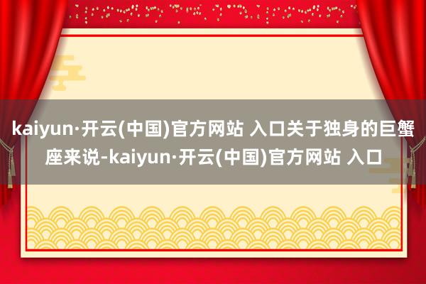 kaiyun·开云(中国)官方网站 入口关于独身的巨蟹座来说-kaiyun·开云(中国)官方网站 入口