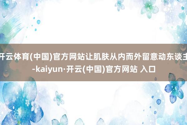 开云体育(中国)官方网站让肌肤从内而外留意动东谈主-kaiyun·开云(中国)官方网站 入口