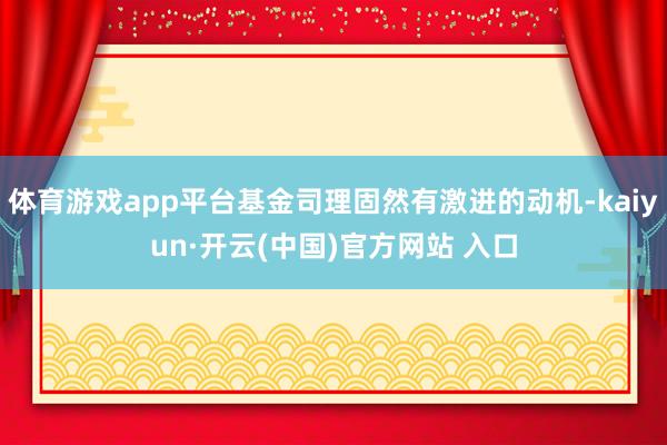体育游戏app平台基金司理固然有激进的动机-kaiyun·开云(中国)官方网站 入口