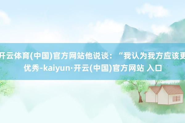 开云体育(中国)官方网站他说谈：“我认为我方应该更优秀-kaiyun·开云(中国)官方网站 入口