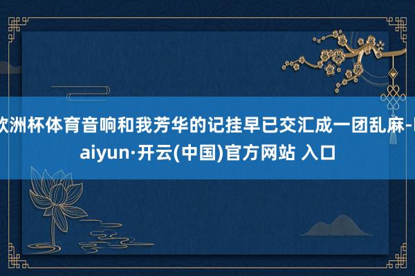 欧洲杯体育音响和我芳华的记挂早已交汇成一团乱麻-kaiyun·开云(中国)官方网站 入口