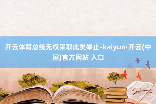 开云体育总统无权采取此类举止-kaiyun·开云(中国)官方网站 入口