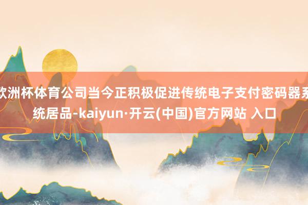 欧洲杯体育公司当今正积极促进传统电子支付密码器系统居品-kaiyun·开云(中国)官方网站 入口
