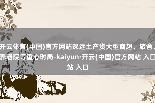 开云体育(中国)官方网站深远土产货大型商超、旅舍、养老院等重心时局-kaiyun·开云(中国)官方网站 入口