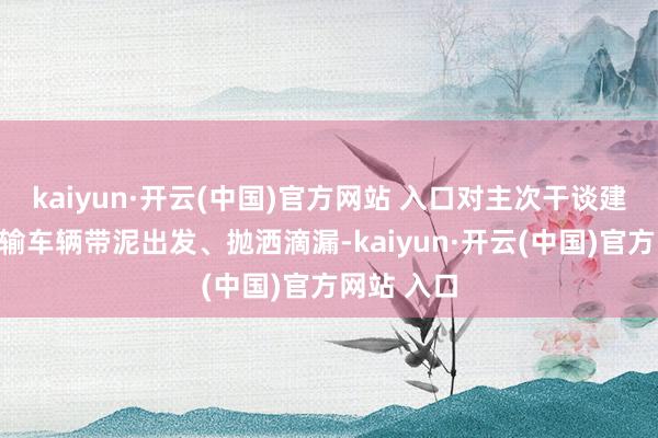 kaiyun·开云(中国)官方网站 入口对主次干谈建筑垃圾运输车辆带泥出发、抛洒滴漏-kaiyun·开云(中国)官方网站 入口