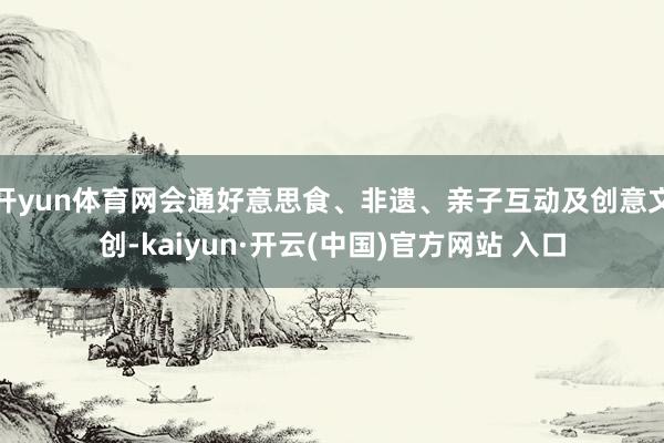 开yun体育网会通好意思食、非遗、亲子互动及创意文创-kaiyun·开云(中国)官方网站 入口