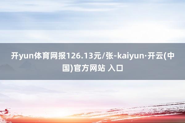 开yun体育网报126.13元/张-kaiyun·开云(中国)官方网站 入口