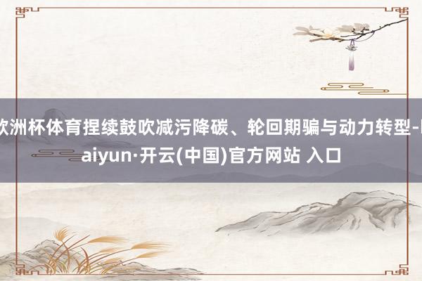 欧洲杯体育捏续鼓吹减污降碳、轮回期骗与动力转型-kaiyun·开云(中国)官方网站 入口