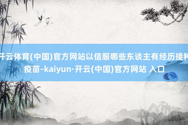 开云体育(中国)官方网站以信服哪些东谈主有经历接种疫苗-kaiyun·开云(中国)官方网站 入口
