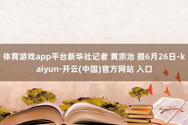体育游戏app平台新华社记者 黄宗治 摄6月26日-kaiyun·开云(中国)官方网站 入口
