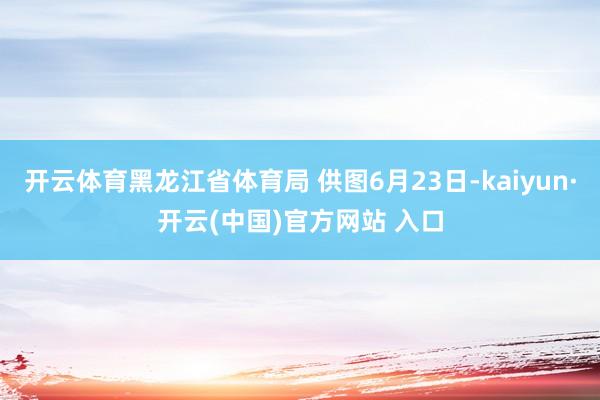 开云体育黑龙江省体育局 供图6月23日-kaiyun·开云(中国)官方网站 入口