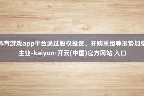 体育游戏app平台通过股权投资、并购重组等形势加强主业-kaiyun·开云(中国)官方网站 入口